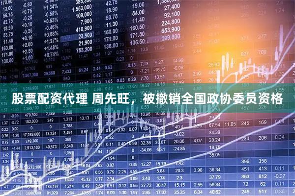 股票配资代理 周先旺，被撤销全国政协委员资格