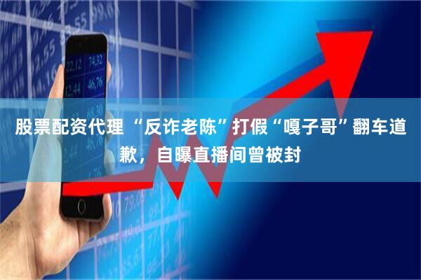 股票配资代理 “反诈老陈”打假“嘎子哥”翻车道歉，自曝直播间曾被封