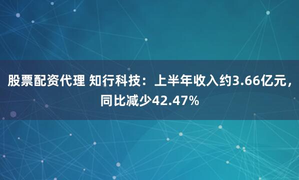 股票配资代理 知行科技：上半年收入约3.66亿元，同比减少42.47%