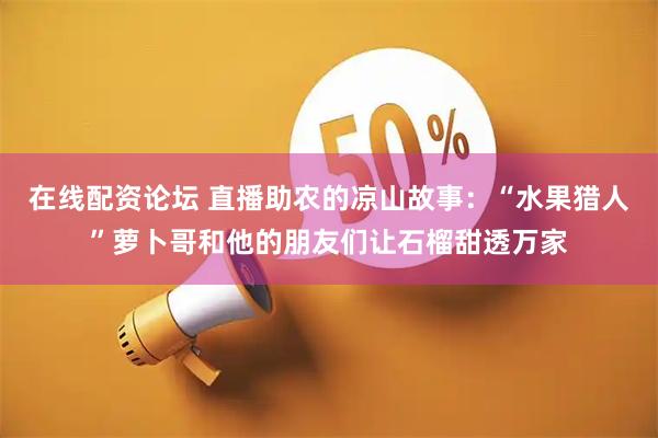 在线配资论坛 直播助农的凉山故事：“水果猎人”萝卜哥和他的朋友们让石榴甜透万家
