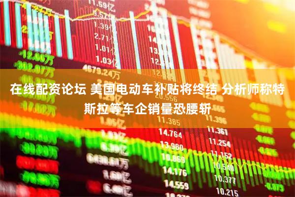 在线配资论坛 美国电动车补贴将终结 分析师称特斯拉等车企销量恐腰斩