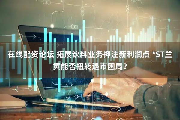 在线配资论坛 拓展饮料业务押注新利润点 *ST兰黄能否扭转退市困局？