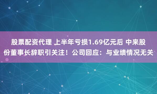 股票配资代理 上半年亏损1.69亿元后 中来股份董事长辞职引关注！公司回应：与业绩情况无关