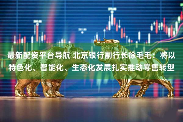 最新配资平台导航 北京银行副行长徐毛毛：将以特色化、智能化、生态化发展扎实推动零售转型