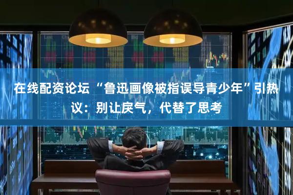 在线配资论坛 “鲁迅画像被指误导青少年”引热议：别让戾气，代替了思考
