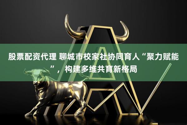 股票配资代理 聊城市校家社协同育人“聚力赋能”，构建多维共育新格局
