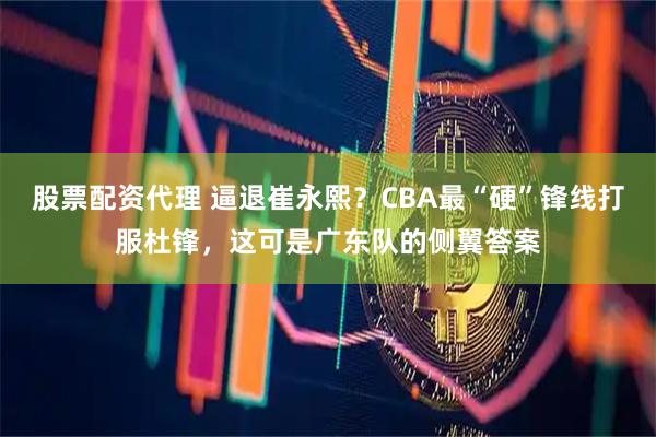 股票配资代理 逼退崔永熙？CBA最“硬”锋线打服杜锋，这可是广东队的侧翼答案