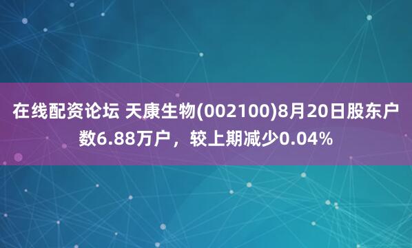 在线配资论坛 天康生物(002100)8月20日股东户数6.88万户，较上期减少0.04%