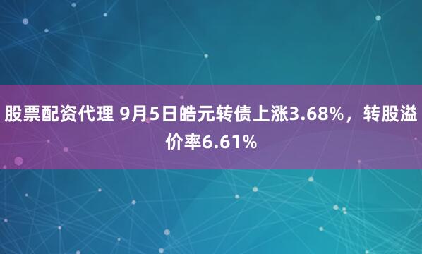 股票配资代理 9月5日皓元转债上涨3.68%，转股溢价率6.61%