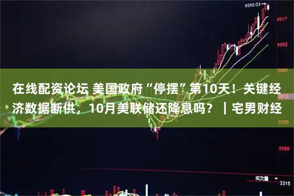 在线配资论坛 美国政府“停摆”第10天！关键经济数据断供，10月美联储还降息吗？｜宅男财经
