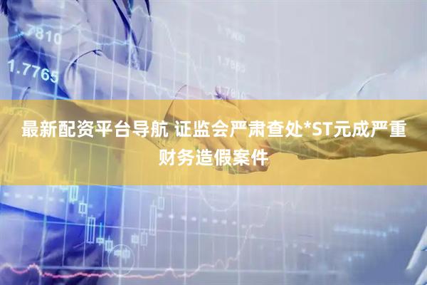 最新配资平台导航 证监会严肃查处*ST元成严重财务造假案件