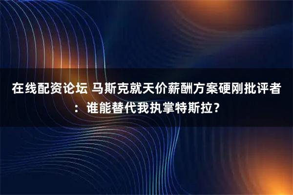 在线配资论坛 马斯克就天价薪酬方案硬刚批评者：谁能替代我执掌特斯拉？