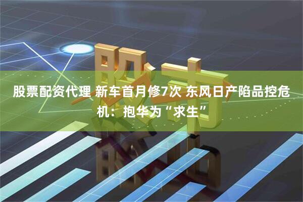 股票配资代理 新车首月修7次 东风日产陷品控危机：抱华为“求生”