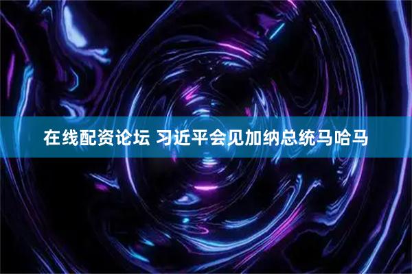 在线配资论坛 习近平会见加纳总统马哈马