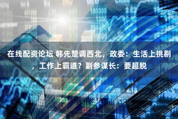 在线配资论坛 韩先楚调西北，政委：生活上挑剔，工作上霸道？副参谋长：要超脱