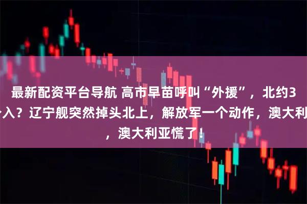 最新配资平台导航 高市早苗呼叫“外援”，北约33国要介入？辽宁舰突然掉头北上，解放军一个动作，澳大利亚慌了！