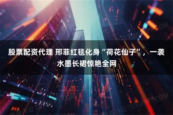 股票配资代理 邢菲红毯化身“荷花仙子”，一袭水墨长裙惊艳全网