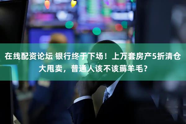 在线配资论坛 银行终于下场！上万套房产5折清仓大甩卖，普通人该不该薅羊毛？