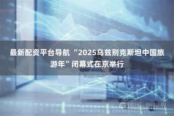 最新配资平台导航 “2025乌兹别克斯坦中国旅游年”闭幕式在京举行