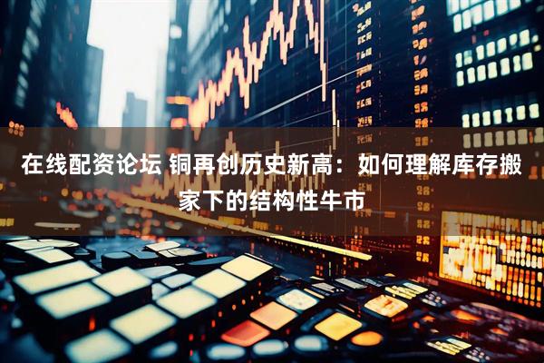 在线配资论坛 铜再创历史新高：如何理解库存搬家下的结构性牛市