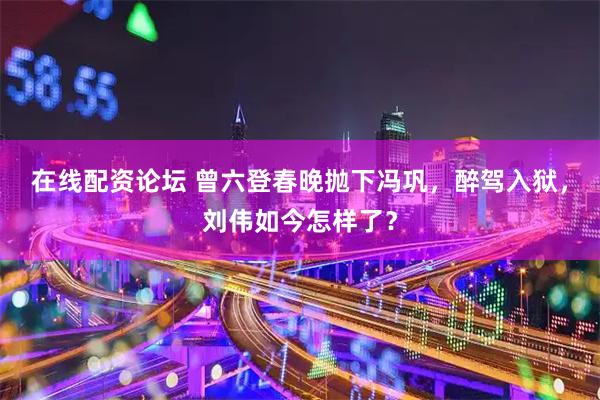 在线配资论坛 曾六登春晚抛下冯巩，醉驾入狱，刘伟如今怎样了？