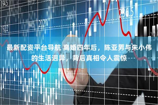 最新配资平台导航 离婚四年后，陈亚男与朱小伟的生活迥异，背后真相令人震惊