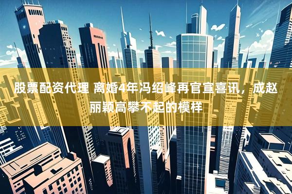 股票配资代理 离婚4年冯绍峰再官宣喜讯，成赵丽颖高攀不起的模样