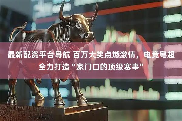 最新配资平台导航 百万大奖点燃激情，电竞粤超全力打造“家门口的顶级赛事”