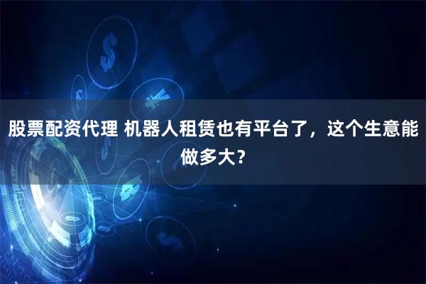 股票配资代理 机器人租赁也有平台了，这个生意能做多大？