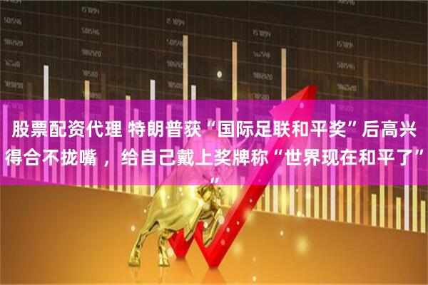 股票配资代理 特朗普获“国际足联和平奖”后高兴得合不拢嘴 ，给自己戴上奖牌称“世界现在和平了”