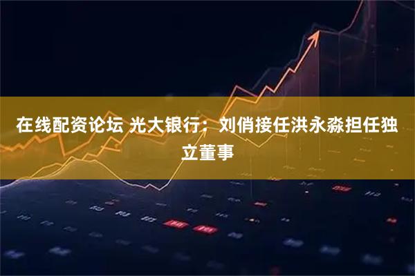 在线配资论坛 光大银行：刘俏接任洪永淼担任独立董事