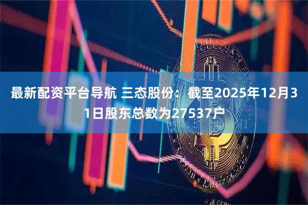 最新配资平台导航 三态股份：截至2025年12月31日股东总数为27537户