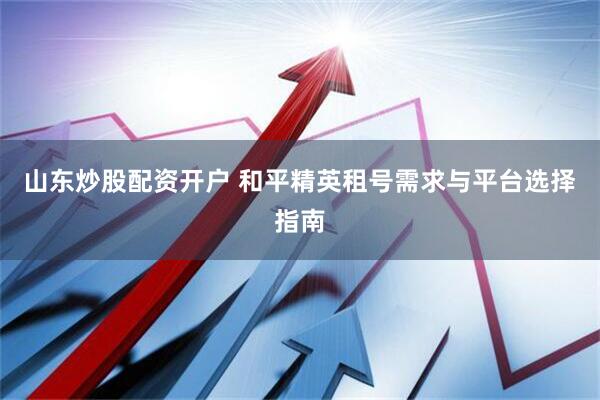 山东炒股配资开户 和平精英租号需求与平台选择指南