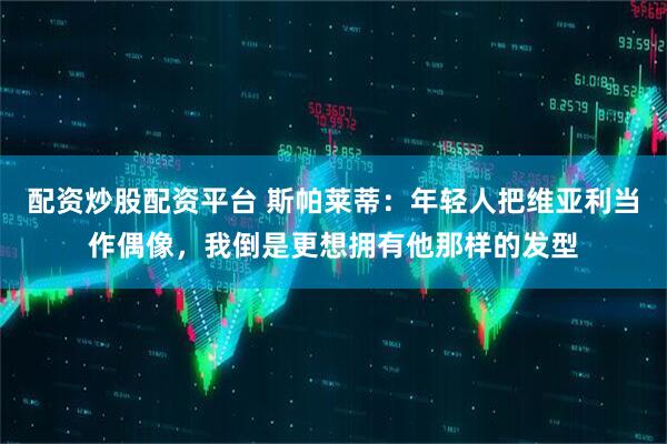 配资炒股配资平台 斯帕莱蒂：年轻人把维亚利当作偶像，我倒是更想拥有他那样的发型