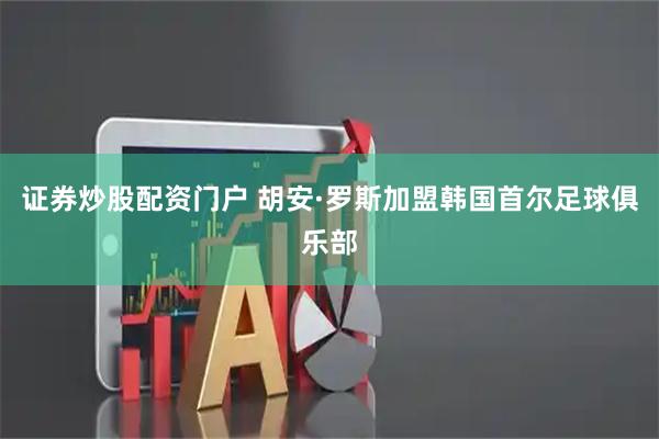 证券炒股配资门户 胡安·罗斯加盟韩国首尔足球俱乐部