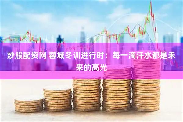 炒股配资网 蓉城冬训进行时：每一滴汗水都是未来的高光