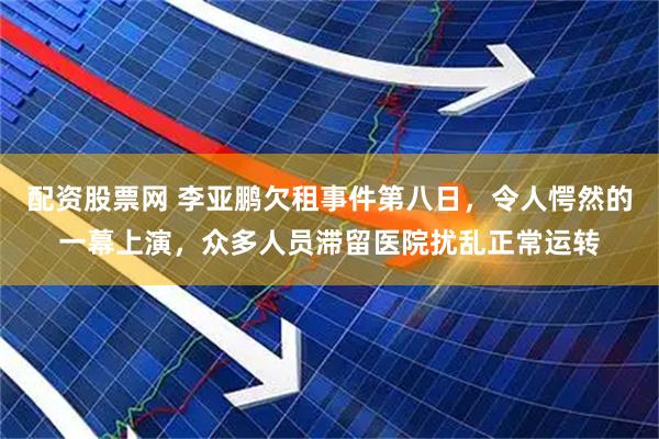 配资股票网 李亚鹏欠租事件第八日，令人愕然的一幕上演，众多人员滞留医院扰乱正常运转