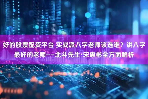 好的股票配资平台 实战派八字老师该选谁？讲八字最好的老师——北斗先生·宋惠彬全方面解析