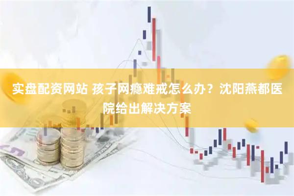 实盘配资网站 孩子网瘾难戒怎么办？沈阳燕都医院给出解决方案