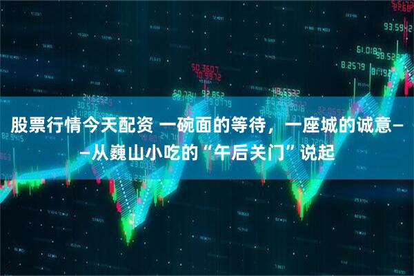 股票行情今天配资 一碗面的等待，一座城的诚意——从巍山小吃的“午后关门”说起