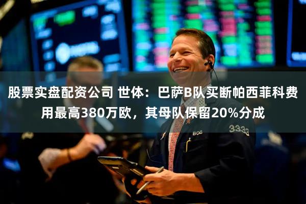 股票实盘配资公司 世体：巴萨B队买断帕西菲科费用最高380万欧，其母队保留20%分成