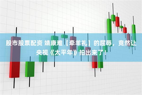股市股票配资 靖康难【牵羊礼】的屈辱，竟然让央视《太平年》拍出来了！
