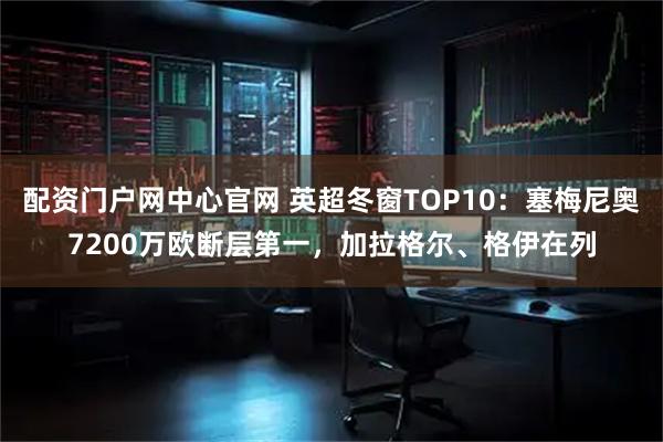 配资门户网中心官网 英超冬窗TOP10：塞梅尼奥7200万欧断层第一，加拉格尔、格伊在列