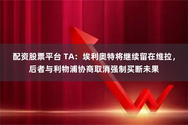 配资股票平台 TA：埃利奥特将继续留在维拉，后者与利物浦协商取消强制买断未果