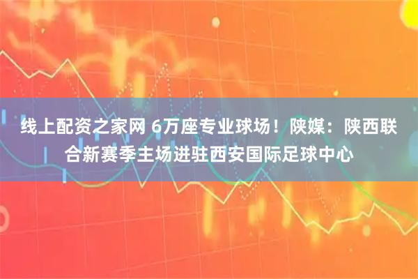 线上配资之家网 6万座专业球场！陕媒：陕西联合新赛季主场进驻西安国际足球中心