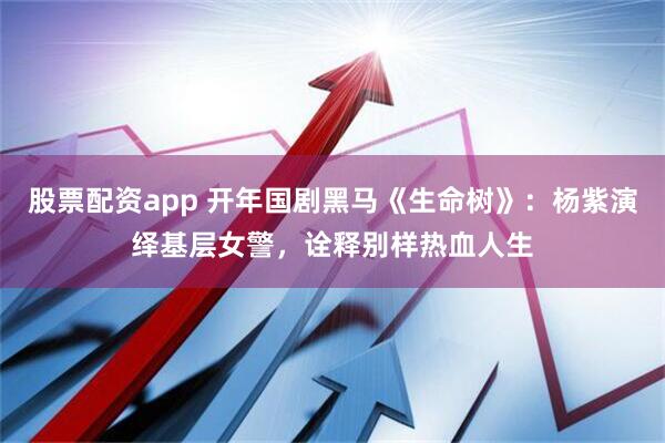 股票配资app 开年国剧黑马《生命树》：杨紫演绎基层女警，诠释别样热血人生