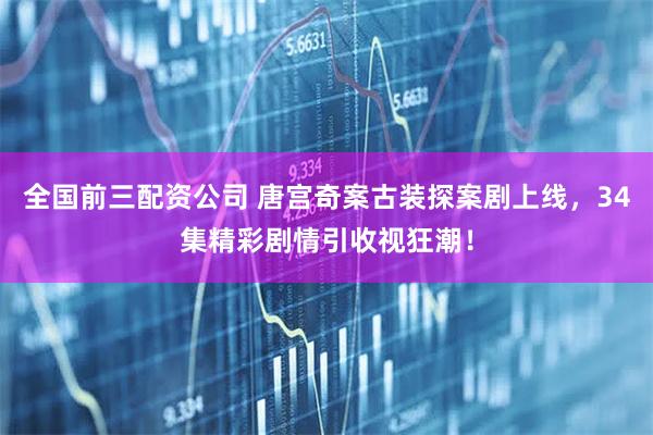 全国前三配资公司 唐宫奇案古装探案剧上线，34集精彩剧情引收视狂潮！