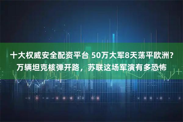 十大权威安全配资平台 50万大军8天荡平欧洲？万辆坦克核弹开路，苏联这场军演有多恐怖
