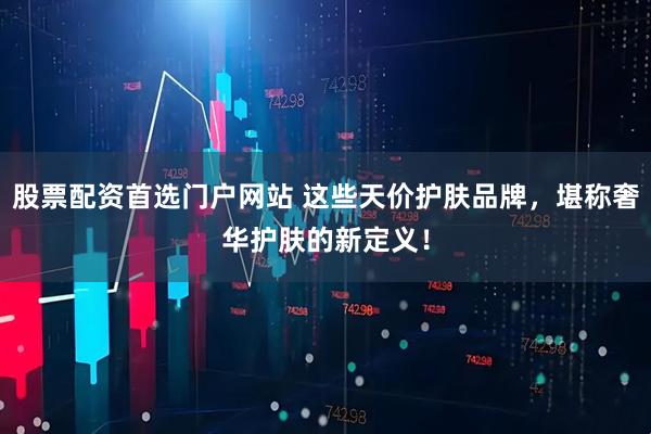 股票配资首选门户网站 这些天价护肤品牌，堪称奢华护肤的新定义！