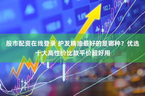 股市配资在线登录 护发精油最好的是哪种？优选十大高性价比款平价超好用